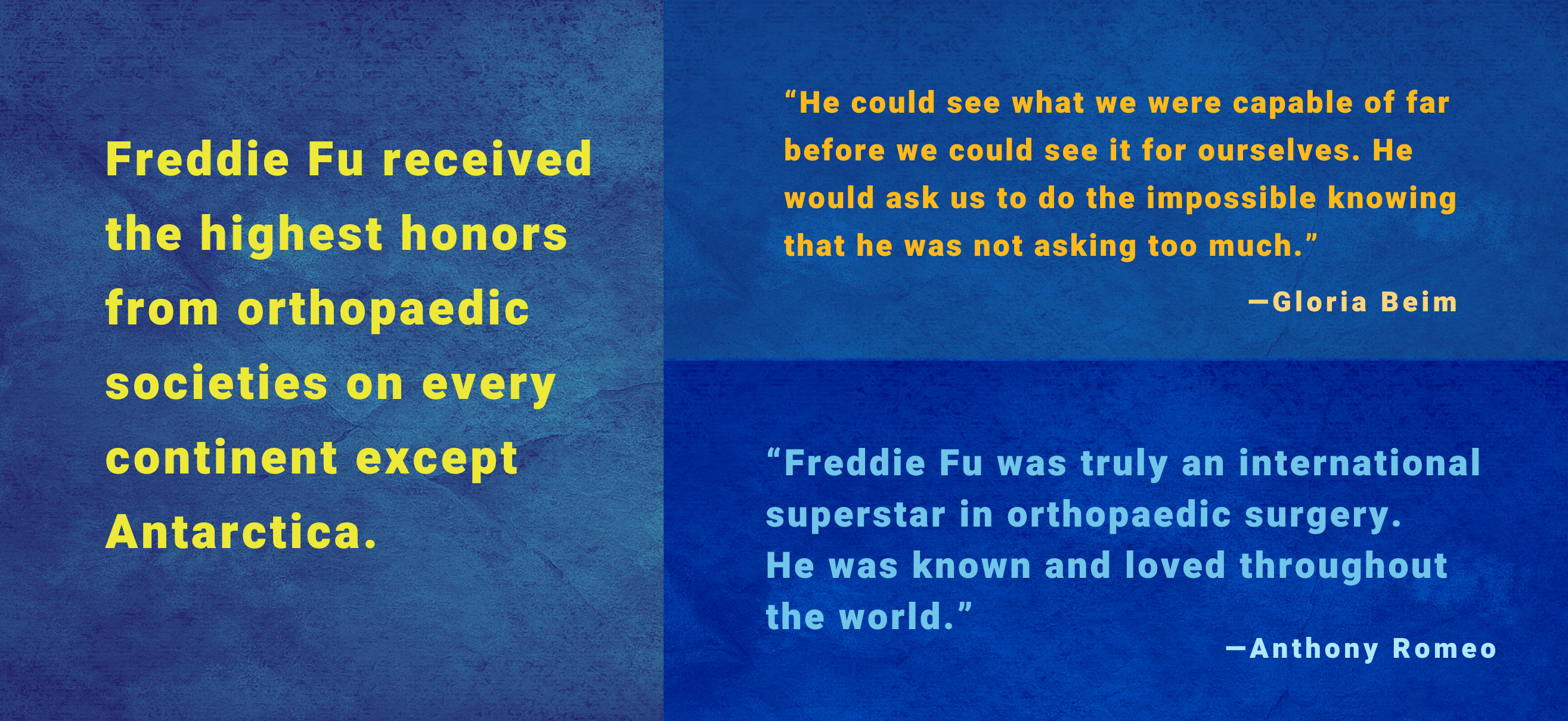 Freddie Fu received the highest honors from orthopaedic societies on every continent except Antarctica. /  “Freddie Fu was truly an international superstar in orthopaedic surgery. He was known and loved throughout the world.” —Anthony Romeo / “He cared like only family would. It is family who knows us best and can show us the mirror to help humble us in the most honest ways.” —Ronald Navarro